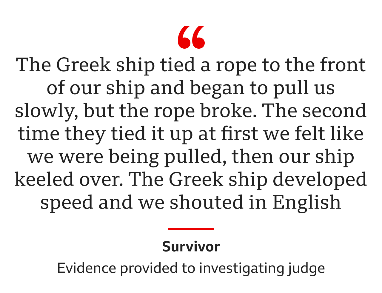 The Greek ship tied a rope to the front of our ship and began to pull us slowly, but the rope broke… The second time they tied it up at first we felt like we were being pulled, then our ship keeled over. The Greek ship developed speed and we shouted in English, was the evidence from the same survivor to an investigating judge
