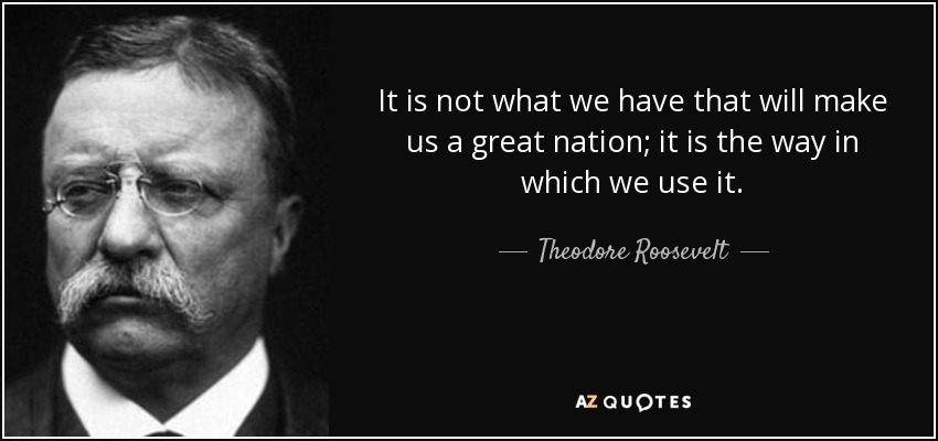 quote-it-is-not-what-we-have-that-will-make-us-a-great-nation-it-is-the-way-in-which-we-use-theodore-roosevelt-105-61-92.jpg